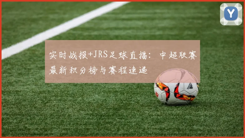 实时战报+JRS足球直播：中超联赛最新积分榜与赛程速递