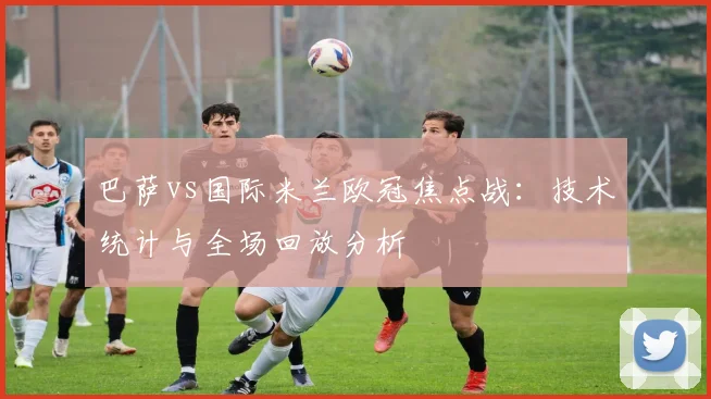 巴萨vs国际米兰欧冠焦点战：技术统计与全场回放分析