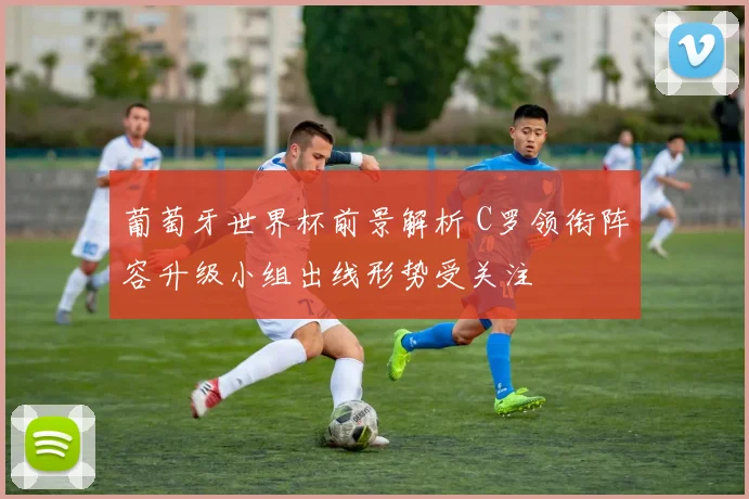 葡萄牙世界杯前景解析 C罗领衔阵容升级小组出线形势受关注