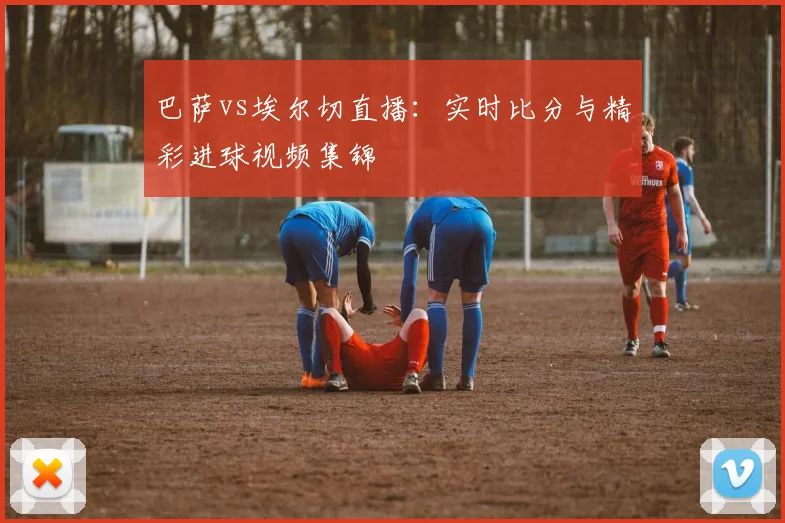 巴萨vs埃尔切直播：实时比分与精彩进球视频集锦