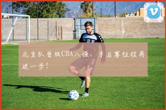 北京队晋级CBA八强，季后赛征程再进一步！