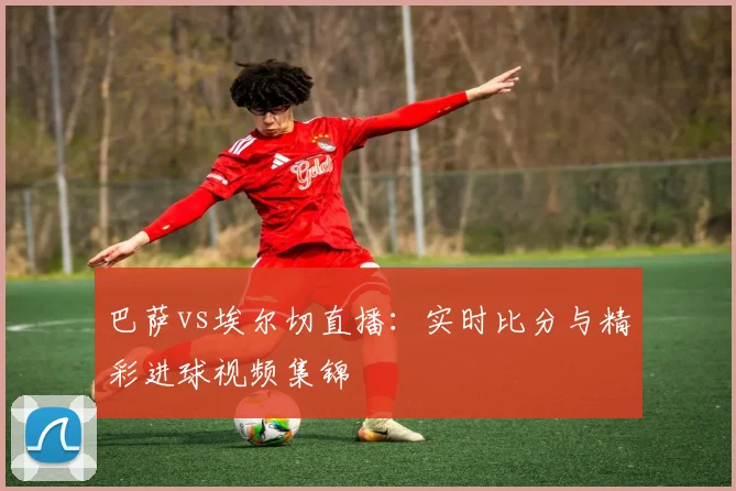 巴萨vs埃尔切直播：实时比分与精彩进球视频集锦