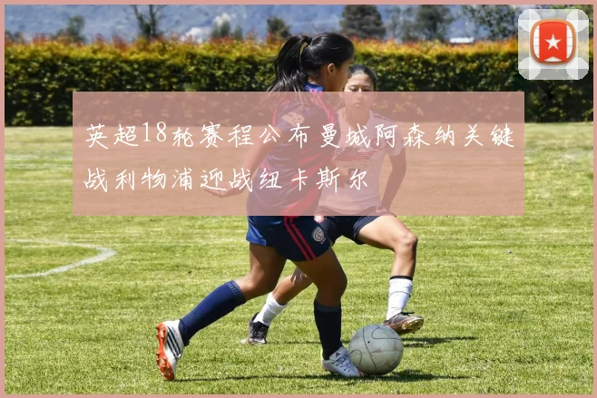 英超18轮赛程公布曼城阿森纳关键战利物浦迎战纽卡斯尔