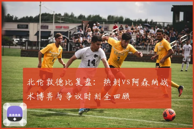 北伦敦德比复盘：热刺vs阿森纳战术博弈与争议时刻全回顾