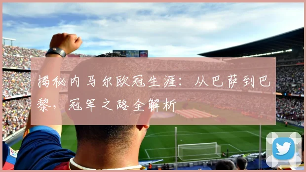 揭秘内马尔欧冠生涯：从巴萨到巴黎，冠军之路全解析