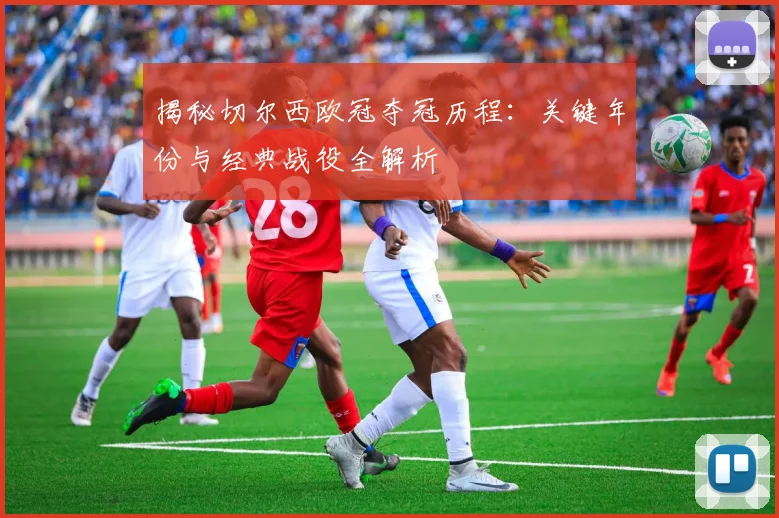 揭秘切尔西欧冠夺冠历程：关键年份与经典战役全解析